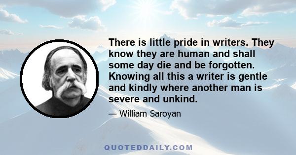 There is little pride in writers. They know they are human and shall some day die and be forgotten. Knowing all this a writer is gentle and kindly where another man is severe and unkind.