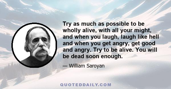 Try as much as possible to be wholly alive, with all your might, and when you laugh, laugh like hell and when you get angry, get good and angry. Try to be alive. You will be dead soon enough.