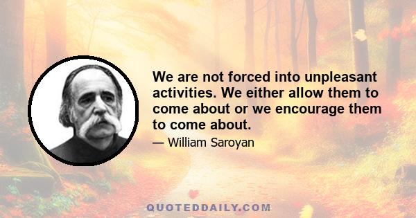 We are not forced into unpleasant activities. We either allow them to come about or we encourage them to come about.