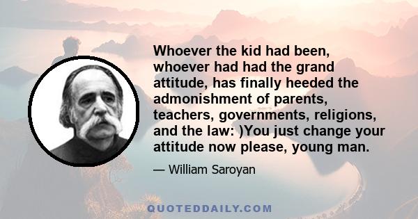 Whoever the kid had been, whoever had had the grand attitude, has finally heeded the admonishment of parents, teachers, governments, religions, and the law: )You just change your attitude now please, young man.