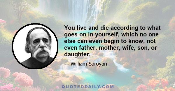 You live and die according to what goes on in yourself, which no one else can even begin to know, not even father, mother, wife, son, or daughter.