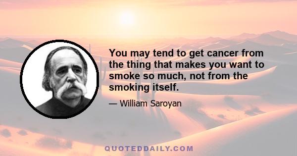 You may tend to get cancer from the thing that makes you want to smoke so much, not from the smoking itself.