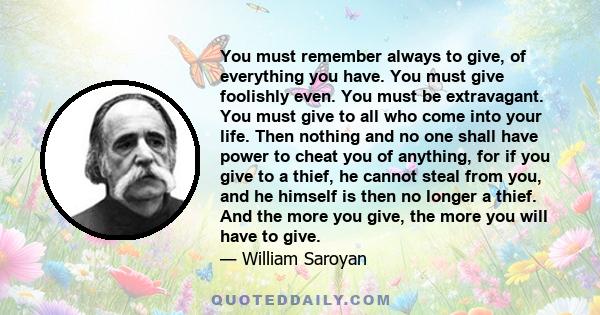 You must remember always to give, of everything you have. You must give foolishly even. You must be extravagant. You must give to all who come into your life. Then nothing and no one shall have power to cheat you of