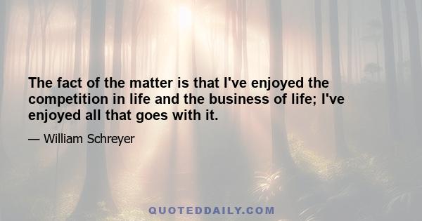 The fact of the matter is that I've enjoyed the competition in life and the business of life; I've enjoyed all that goes with it.