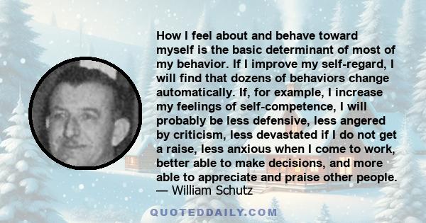 How I feel about and behave toward myself is the basic determinant of most of my behavior. If I improve my self-regard, I will find that dozens of behaviors change automatically. If, for example, I increase my feelings