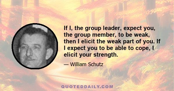 If I, the group leader, expect you, the group member, to be weak, then I elicit the weak part of you. If I expect you to be able to cope, I elicit your strength.