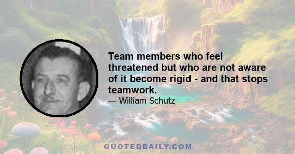 Team members who feel threatened but who are not aware of it become rigid - and that stops teamwork.