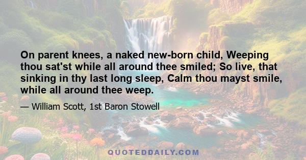 On parent knees, a naked new-born child, Weeping thou sat'st while all around thee smiled; So live, that sinking in thy last long sleep, Calm thou mayst smile, while all around thee weep.