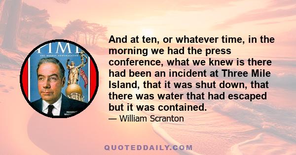 And at ten, or whatever time, in the morning we had the press conference, what we knew is there had been an incident at Three Mile Island, that it was shut down, that there was water that had escaped but it was