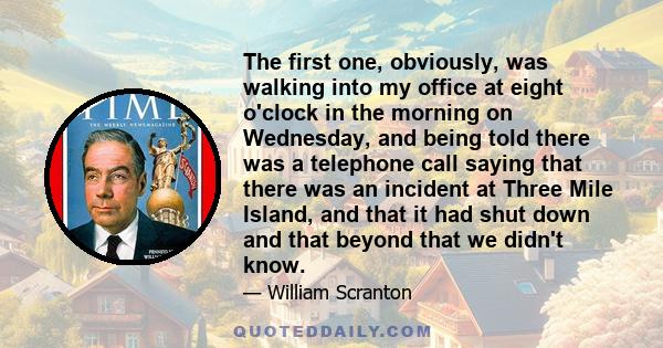 The first one, obviously, was walking into my office at eight o'clock in the morning on Wednesday, and being told there was a telephone call saying that there was an incident at Three Mile Island, and that it had shut