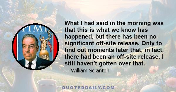 What I had said in the morning was that this is what we know has happened, but there has been no significant off-site release. Only to find out moments later that, in fact, there had been an off-site release. I still