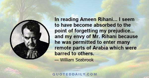 In reading Ameen Rihani... I seem to have become absorbed to the point of forgetting my prejudice... and my envy of Mr. Rihani because he was permitted to enter many remote parts of Arabia which were barred to others.