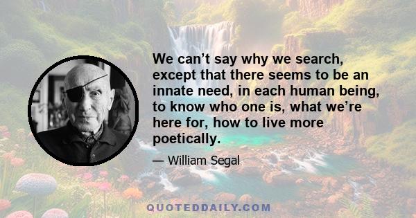 We can’t say why we search, except that there seems to be an innate need, in each human being, to know who one is, what we’re here for, how to live more poetically.