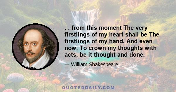 . . from this moment The very firstlings of my heart shall be The firstlings of my hand. And even now, To crown my thoughts with acts, be it thought and done.