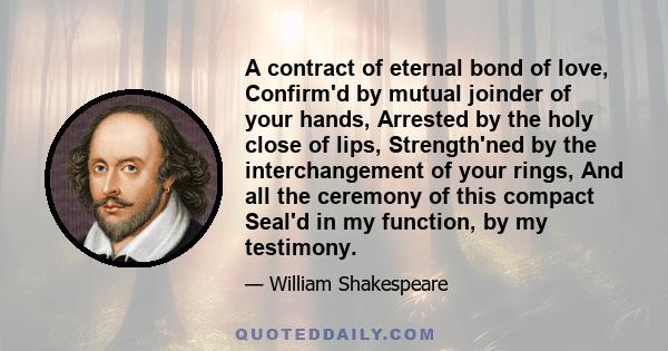 A contract of eternal bond of love, Confirm'd by mutual joinder of your hands, Arrested by the holy close of lips, Strength'ned by the interchangement of your rings, And all the ceremony of this compact Seal'd in my