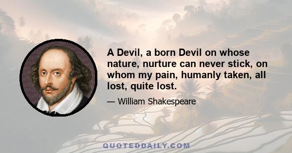 A Devil, a born Devil on whose nature, nurture can never stick, on whom my pain, humanly taken, all lost, quite lost.