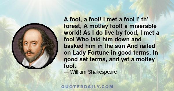 A fool, a fool! I met a fool i' th' forest, A motley fool! a miserable world! As I do live by food, I met a fool Who laid him down and basked him in the sun And railed on Lady Fortune in good terms, In good set terms,