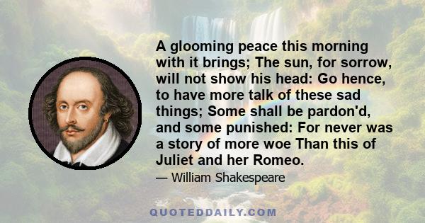 A glooming peace this morning with it brings; The sun, for sorrow, will not show his head: Go hence, to have more talk of these sad things; Some shall be pardon'd, and some punished: For never was a story of more woe