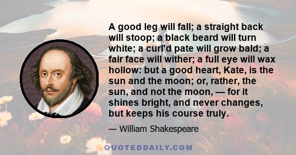 A good leg will fall; a straight back will stoop; a black beard will turn white; a curl'd pate will grow bald; a fair face will wither; a full eye will wax hollow: but a good heart, Kate, is the sun and the moon; or,