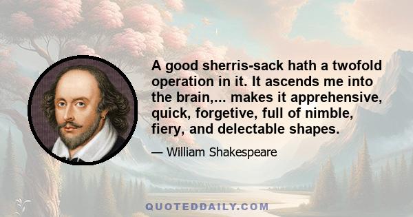 A good sherris-sack hath a twofold operation in it. It ascends me into the brain,... makes it apprehensive, quick, forgetive, full of nimble, fiery, and delectable shapes.