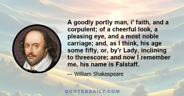 A goodly portly man, i' faith, and a corpulent; of a cheerful look, a pleasing eye, and a most noble carriage; and, as I think, his age some fifty, or, by'r Lady, inclining to threescore; and now I remember me, his name 