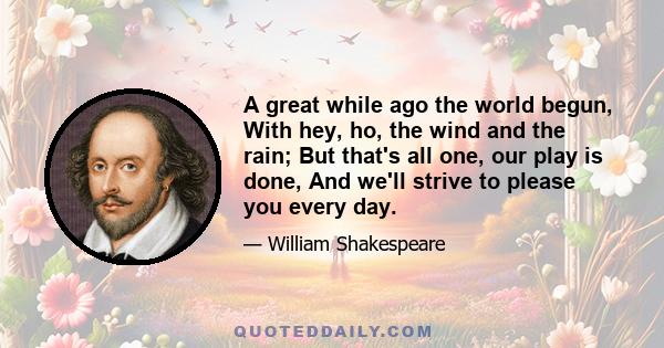 A great while ago the world begun, With hey, ho, the wind and the rain; But that's all one, our play is done, And we'll strive to please you every day.