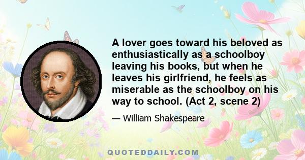 A lover goes toward his beloved as enthusiastically as a schoolboy leaving his books, but when he leaves his girlfriend, he feels as miserable as the schoolboy on his way to school. (Act 2, scene 2)