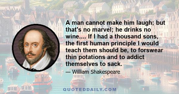 A man cannot make him laugh; but that's no marvel; he drinks no wine.... If I had a thousand sons, the first human principle I would teach them should be, to forswear thin potations and to addict themselves to sack.