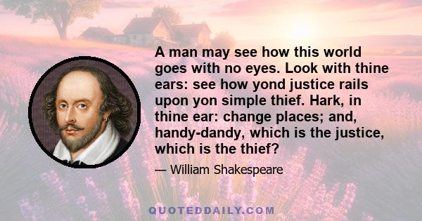 A man may see how this world goes with no eyes. Look with thine ears: see how yond justice rails upon yon simple thief. Hark, in thine ear: change places; and, handy-dandy, which is the justice, which is the thief?