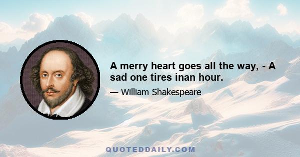 A merry heart goes all the way, - A sad one tires inan hour.