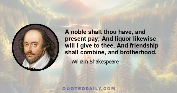 A noble shalt thou have, and present pay; And liquor likewise will I give to thee, And friendship shall combine, and brotherhood.