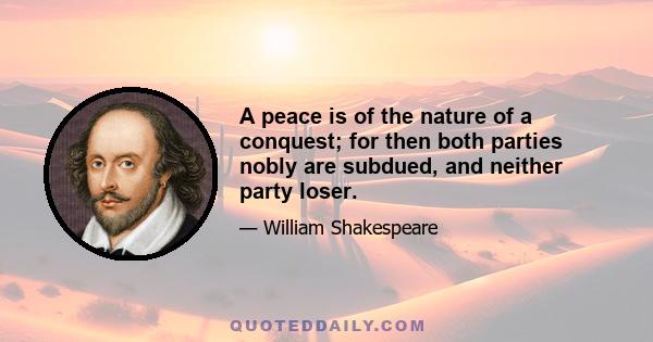 A peace is of the nature of a conquest; for then both parties nobly are subdued, and neither party loser.