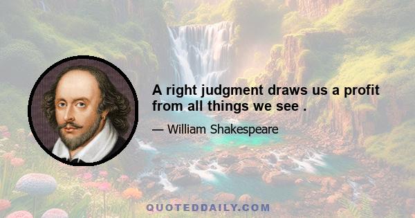 A right judgment draws us a profit from all things we see .