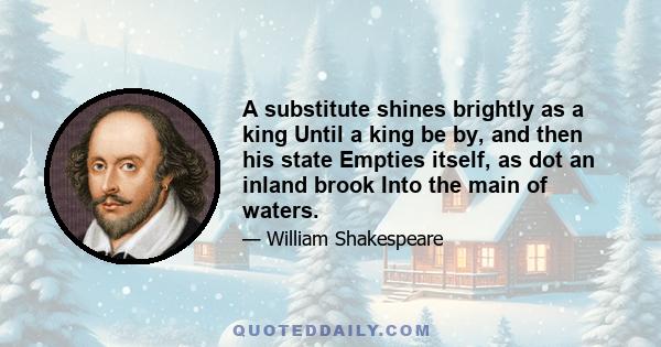 A substitute shines brightly as a king Until a king be by, and then his state Empties itself, as dot an inland brook Into the main of waters.