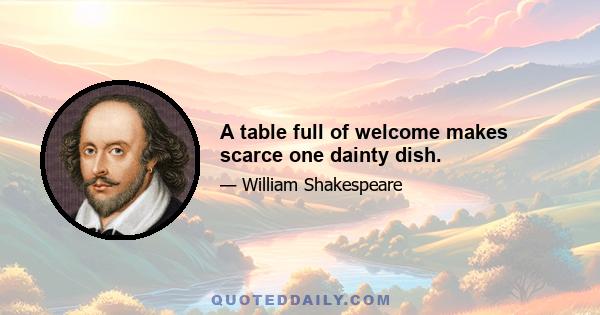 A table full of welcome makes scarce one dainty dish.