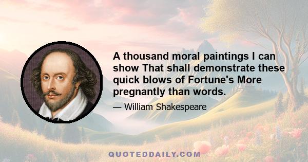 A thousand moral paintings I can show That shall demonstrate these quick blows of Fortune's More pregnantly than words.