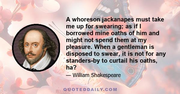 A whoreson jackanapes must take me up for swearing; as if I borrowed mine oaths of him and might not spend them at my pleasure. When a gentleman is disposed to swear, it is not for any standers-by to curtail his oaths,