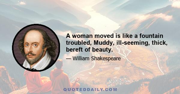 A woman moved is like a fountain troubled, Muddy, ill-seeming, thick, bereft of beauty.