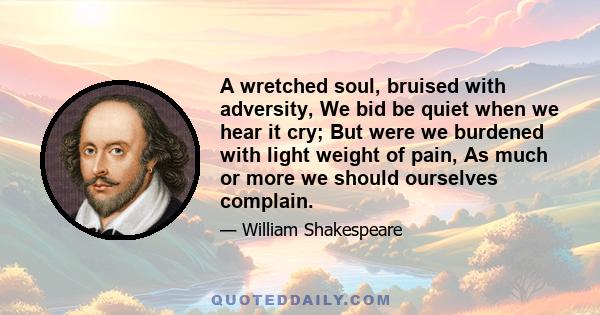 A wretched soul, bruised with adversity, We bid be quiet when we hear it cry; But were we burdened with light weight of pain, As much or more we should ourselves complain.