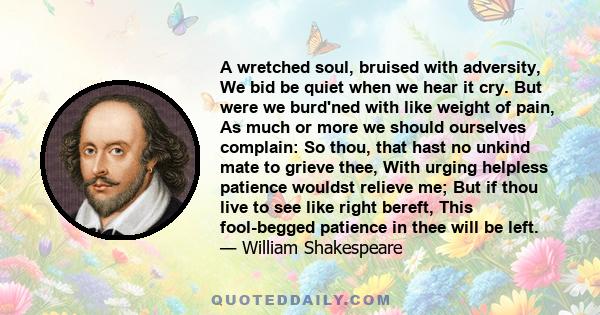 A wretched soul, bruised with adversity, We bid be quiet when we hear it cry. But were we burd'ned with like weight of pain, As much or more we should ourselves complain: So thou, that hast no unkind mate to grieve