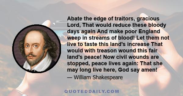 Abate the edge of traitors, gracious Lord, That would reduce these bloody days again And make poor England weep in streams of blood! Let them not live to taste this land's increase That would with treason wound this