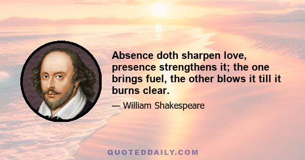 Absence doth sharpen love, presence strengthens it; the one brings fuel, the other blows it till it burns clear.