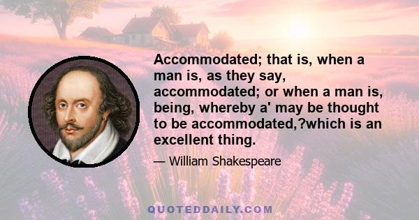 Accommodated; that is, when a man is, as they say, accommodated; or when a man is, being, whereby a' may be thought to be accommodated,?which is an excellent thing.