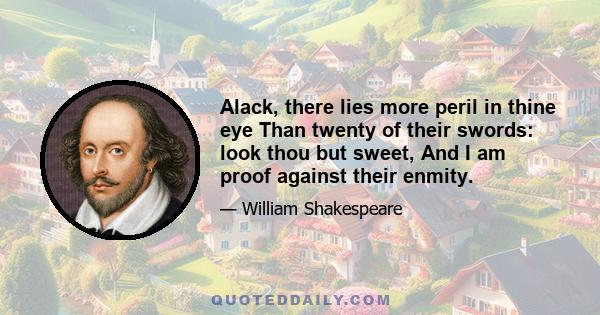 Alack, there lies more peril in thine eye Than twenty of their swords: look thou but sweet, And I am proof against their enmity.