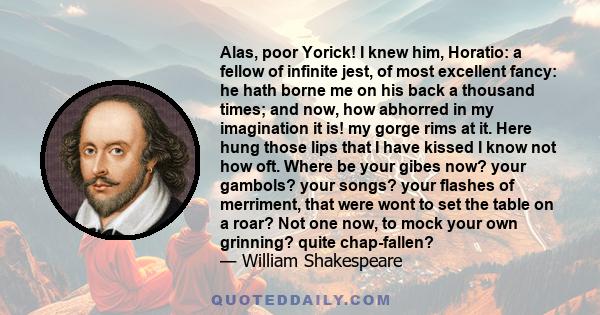 Alas, poor Yorick! I knew him, Horatio: a fellow of infinite jest, of most excellent fancy: he hath borne me on his back a thousand times; and now, how abhorred in my imagination it is! my gorge rims at it. Here hung