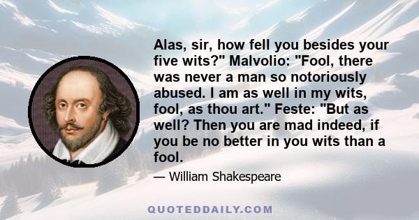 Alas, sir, how fell you besides your five wits? Malvolio: Fool, there was never a man so notoriously abused. I am as well in my wits, fool, as thou art. Feste: But as well? Then you are mad indeed, if you be no better