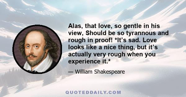 Alas, that love, so gentle in his view, Should be so tyrannous and rough in proof! *It’s sad. Love looks like a nice thing, but it’s actually very rough when you experience it.*