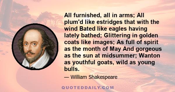 All furnished, all in arms; All plum'd like estridges that with the wind Bated like eagles having lately bathed; Glittering in golden coats like images; As full of spirit as the month of May And gorgeous as the sun at