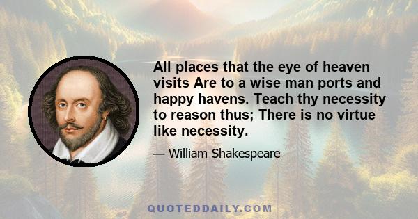 All places that the eye of heaven visits Are to a wise man ports and happy havens. Teach thy necessity to reason thus; There is no virtue like necessity.