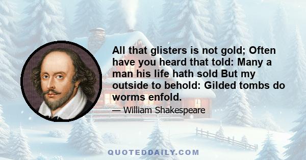 All that glisters is not gold; Often have you heard that told: Many a man his life hath sold But my outside to behold: Gilded tombs do worms enfold.